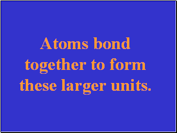 Atoms bond together to form these larger units.