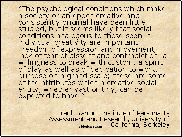 The psychological conditions which make a society or an epoch creative and consistently original have been little studied, but it seems likely that social conditions analogous to those seen in individual creativity are important. Freedom of expression and movement, lack of fear of dissent and contradiction, a willingness to break with custom, a spirit of play as well as of dedication to work, purpose on a grand scale; these are some of the attributes which a creative social entity, whether vast or tiny, can be expected to have.