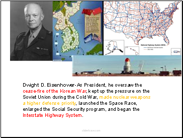 Dwight D. Eisenhower-As President, he oversaw the cease-fire of the Korean War, kept up the pressure on the Soviet Union during the Cold War, made nuclear weapons a higher defense priority, launched the Space Race, enlarged the Social Security program, and began the Interstate Highway System.