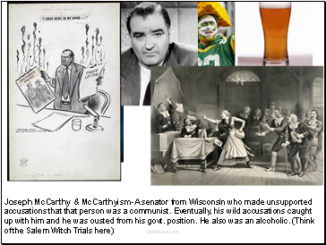 Joseph McCarthy & McCarthyism-A senator from Wisconsin who made unsupported accusations that that person was a communist. Eventually, his wild accusations caught up with him and he was ousted from his govt. position. He also was an alcoholic. (Think of the Salem Witch Trials here)