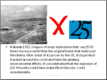 H-Bomb-1952 Weapon of mass destruction that was 25-50 times more powerful than the original bomb that destroyed Hiroshima. After a test of its power by the US, its byproduct traveled around the world and hand devastating environmental effects. It was estimated that the explosion of 100 H-bombs could have made life in this very world unsustainable.