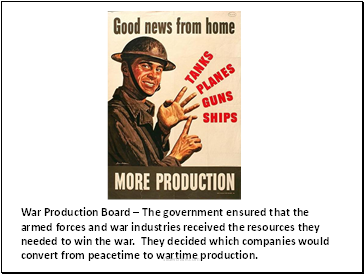 War Production Board – The government ensured that the armed forces and war industries received the resources they needed to win the war. They decided which companies would convert from peacetime to wartime production.