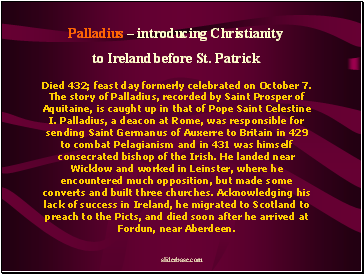 Died 432; feast day formerly celebrated on October 7. The story of Palladius, recorded by Saint Prosper of Aquitaine, is caught up in that of Pope Saint Celestine I. Palladius, a deacon at Rome, was responsible for sending Saint Germanus of Auxerre to Britain in 429 to combat Pelagianism and in 431 was himself consecrated bishop of the Irish. He landed near Wicklow and worked in Leinster, where he encountered much opposition, but made some converts and built three churches. Acknowledging his lack of success in Ireland, he migrated to Scotland to preach to the Picts, and died soon after he arrived at Fordun, near Aberdeen.