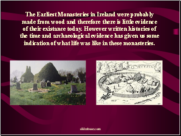 The Earliest Monasteries in Ireland were probably made from wood and therefore there is little evidence of their existance today. However written histories of the time and archaeological evidence has given us some indication of what life was like in these monasteries.