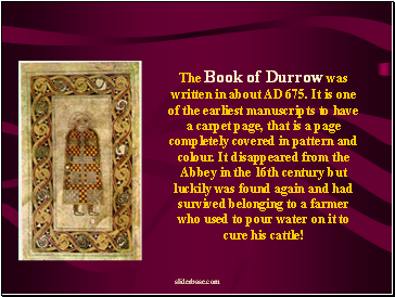 The Book of Durrow was written in about AD 675. It is one of the earliest manuscripts to have a carpet page, that is a page completely covered in pattern and colour. It disappeared from the Abbey in the 16th century but luckily was found again and had survived belonging to a farmer who used to pour water on it to cure his cattle!