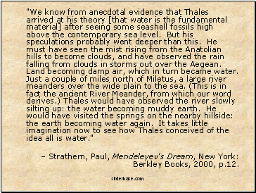 "We know from anecdotal evidence that Thales arrived at his theory [that water is the fundamental material] after seeing some seashell fossils high above the contemporary sea level. But his speculations probably went deeper than this. He must have seen the mist rising from the Anatolian hills to become clouds, and have observed the rain falling from clouds in storms out over the Aegean. Land becoming damp air, which in turn became water. Just a couple of miles north of Miletus, a large river meanders over the wide plain to the sea. (This is in fact the ancient River Meander, from which our word derives.) Thales would have observed the river slowly silting up: the water becoming muddy earth. He would have visited the springs on the nearby hillside: the earth becoming water again. It takes little imagination now to see how Thales conceived of the idea all is water."