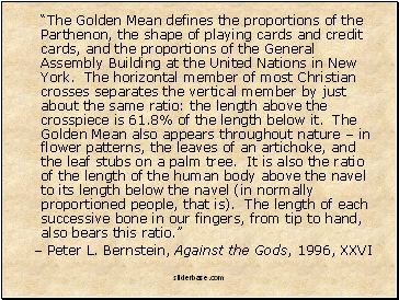 “The Golden Mean defines the proportions of the Parthenon, the shape of playing cards and credit cards, and the proportions of the General Assembly Building at the United Nations in New York. The horizontal member of most Christian crosses separates the vertical member by just about the same ratio: the length above the crosspiece is 61.8% of the length below it. The Golden Mean also appears throughout nature – in flower patterns, the leaves of an artichoke, and the leaf stubs on a palm tree. It is also the ratio of the length of the human body above the navel to its length below the navel (in normally proportioned people, that is). The length of each successive bone in our fingers, from tip to hand, also bears this ratio.”