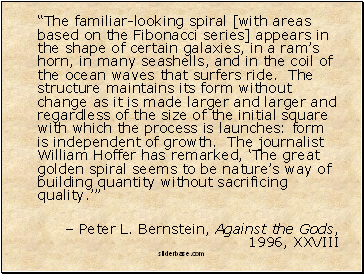 “The familiar-looking spiral [with areas based on the Fibonacci series] appears in the shape of certain galaxies, in a ram’s horn, in many seashells, and in the coil of the ocean waves that surfers ride. The structure maintains its form without change as it is made larger and larger and regardless of the size of the initial square with which the process is launches: form is independent of growth. The journalist William Hoffer has remarked, ‘The great golden spiral seems to be nature’s way of building quantity without sacrificing quality.’”