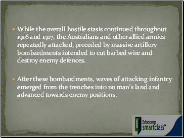 While the overall hostile stasis continued throughout 1916 and 1917, the Australians and other allied armies repeatedly attacked, preceded by massive artillery bombardments intended to cut barbed wire and destroy enemy defences.