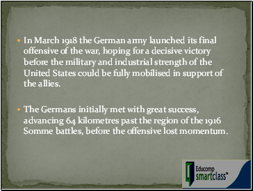 In March 1918 the German army launched its final offensive of the war, hoping for a decisive victory before the military and industrial strength of the United States could be fully mobilised in support of the allies.