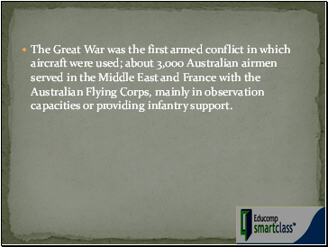 The Great War was the first armed conflict in which aircraft were used; about 3,000 Australian airmen served in the Middle East and France with the Australian Flying Corps, mainly in observation capacities or providing infantry support.