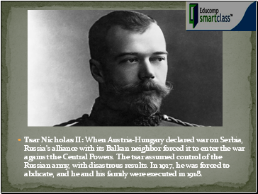 Tsar Nicholas II: When Austria-Hungary declared war on Serbia, Russia's alliance with its Balkan neighbor forced it to enter the war against the Central Powers. The tsar assumed control of the Russian army, with disastrous results. In 1917, he was forced to abdicate, and he and his family were executed in 1918.