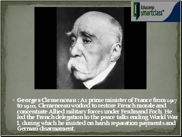 Georges Clemenceau : As prime minister of France from 1917 to 1920, Clemenceau worked to restore French morale and concentrate Allied military forces under Ferdinand Foch. He led the French delegation to the peace talks ending World War I, during which he insisted on harsh reparation payments and German disarmament.