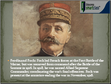 Ferdinand Foch: Foch led French forces at the First Battle of the Marne, but was removed from command after the Battle of the Somme in 1916. In 1918, he was named Allied Supreme Commander, coordinating the war's final offensives. Foch was present at the armistice ending the war in November, 1918.