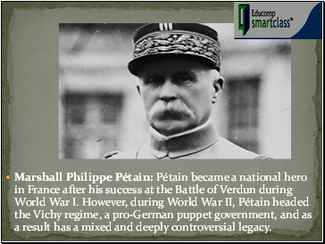 Marshall Philippe Pétain: Pétain became a national hero in France after his success at the Battle of Verdun during World War I. However, during World War II, Pétain headed the Vichy regime, a pro-German puppet government, and as a result has a mixed and deeply controversial legacy.