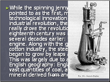 While the spinning jenny is frequently pointed to as the first, major technological innovation of the industrial revolution, the invention that really drove the revolution in the eighteenth century was invented several decades earlier: the steam engine. Along with the growth in the cotton industry, the steel industry began to grow by leaps and bounds. This was largely due to a quirk in English geography: England sits on vast quantities of coal, a carbon based mineral derived from ancient life forms.