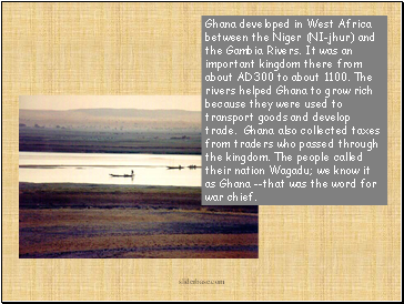 Ghana developed in West Africa between the Niger (NI-jhur) and the Gambia Rivers. It was an important kingdom there from about AD300 to about 1100. The rivers helped Ghana to grow rich because they were used to transport goods and develop trade. Ghana also collected taxes from traders who passed through the kingdom. The people called their nation Wagadu; we know it as Ghana --that was the word for war chief.