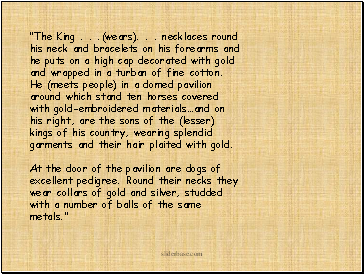 "The King . . .(wears). . . necklaces round his neck and bracelets on his forearms and he puts on a high cap decorated with gold and wrapped in a turban of fine cotton. He (meets people) in a domed pavilion around which stand ten horses covered with gold-embroidered materialsand on his right, are the sons of the (lesser) kings of his country, wearing splendid garments and their hair plaited with gold. At the door of the pavilion are dogs of excellent pedigree. Round their necks they wear collars of gold and silver, studded with a number of balls of the same metals."