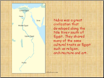 Nubia was a great civilization that developed along the Nile River south of Egypt. They shared many of the same cultural traits as Egypt such as religion, architecture and art.