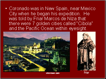 Coronado was in New Spain, near Mexico City when he began his expedition. He was told by Friar Marcos de Niza that there were 7 golden cities called Cibola and the Pacific Ocean within eyesight.