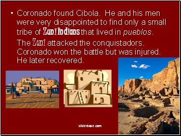 Coronado found Cibola. He and his men were very disappointed to find only a small tribe of Zuni Indians that lived in pueblos. The Zuni attacked the conquistadors. Coronado won the battle but was injured. He later recovered.