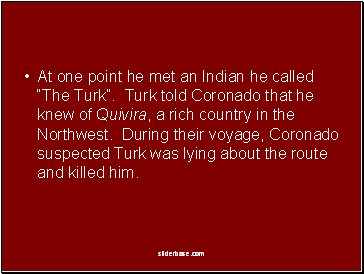 At one point he met an Indian he called “The Turk”. Turk told Coronado that he knew of Quivira, a rich country in the Northwest. During their voyage, Coronado suspected Turk was lying about the route and killed him.