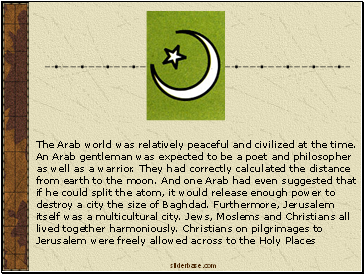 The Arab world was relatively peaceful and civilized at the time. An Arab gentleman was expected to be a poet and philosopher as well as a warrior. They had correctly calculated the distance from earth to the moon. And one Arab had even suggested that if he could split the atom, it would release enough power to destroy a city the size of Baghdad. Furthermore, Jerusalem itself was a multicultural city. Jews, Moslems and Christians all lived together harmoniously. Christians on pilgrimages to Jerusalem were freely allowed across to the Holy Places