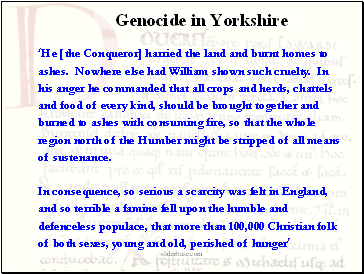 He [the Conqueror] harried the land and burnt homes to ashes. Nowhere else had William shown such cruelty. In his anger he commanded that all crops and herds, chattels and food of every kind, should be brought together and burned to ashes with consuming fire, so that the whole region north of the Humber might be stripped of all means of sustenance. In consequence, so serious a scarcity was felt in England, and so terrible a famine fell upon the humble and defenceless populace, that more than 100,000 Christian folk of both sexes, young and old, perished of hunger