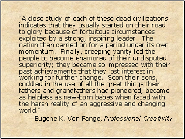 “A close study of each of these dead civilizations indicates that they usually started on their road to glory because of fortuitous circumstances exploited by a strong, inspiring leader. The nation then carried on for a period under its own momentum. Finally, creeping vanity led the people to become enamored of their undisputed superiority; they became so impressed with their past achievements that they lost interest in working for further change. Soon their sons, coddled in the use of all the great things their fathers and grandfathers had pioneered, became as helpless as new-born babes when faced with the harsh reality of an aggressive and changing world.”