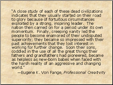 A close study of each of these dead civilizations indicates that they usually started on their road to glory because of fortuitous circumstances exploited by a strong, inspiring leader. The nation then carried on for a period under its own momentum. Finally, creeping vanity led the people to become enamored of their undisputed superiority; they became so impressed with their past achievements that they lost interest in working for further change. Soon their sons, coddled in the use of all the great things their fathers and grandfathers had pioneered, became as helpless as new-born babes when faced with the harsh reality of an aggressive and changing world.