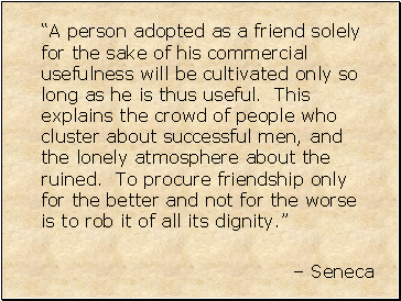 “A person adopted as a friend solely for the sake of his commercial usefulness will be cultivated only so long as he is thus useful. This explains the crowd of people who cluster about successful men, and the lonely atmosphere about the ruined. To procure friendship only for the better and not for the worse is to rob it of all its dignity.”