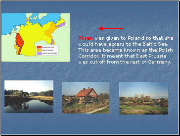 Posen was given to Poland so that she would have access to the Baltic Sea. This area became known as the Polish Corridor. It meant that East Prussia was cut off from the rest of Germany.