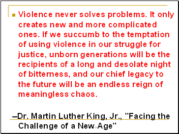 Violence never solves problems. It only creates new and more complicated ones. If we succumb to the temptation of using violence in our struggle for justice, unborn generations will be the recipients of a long and desolate night of bitterness, and our chief legacy to the future will be an endless reign of meaningless chaos.