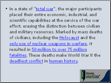 In a state of "total war", the major participants placed their entire economic, industrial, and scientific capabilities at the service of the war effort, erasing the distinction between civilian and military resources. Marked by mass deaths of civilians, including the Holocaust and the only use of nuclear weapons in warfare, it resulted in 50 million to over 75 million fatalities. These deaths make World War II the deadliest conflict in human history.
