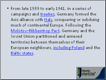 From late 1939 to early 1941, in a series of campaigns and treaties, Germany formed the Axis alliance with Italy, conquering or subduing much of continental Europe. Following the MolotovRibbentrop Pact, Germany and the Soviet Union partitioned and annexed territories between themselves of their European neighbours, including Poland and the Baltic states.