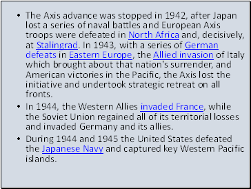 The Axis advance was stopped in 1942, after Japan lost a series of naval battles and European Axis troops were defeated in North Africa and, decisively, at Stalingrad. In 1943, with a series of German defeats in Eastern Europe, the Allied invasion of Italy which brought about that nation's surrender, and American victories in the Pacific, the Axis lost the initiative and undertook strategic retreat on all fronts.