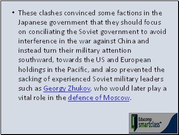 These clashes convinced some factions in the Japanese government that they should focus on conciliating the Soviet government to avoid interference in the war against China and instead turn their military attention southward, towards the US and European holdings in the Pacific, and also prevented the sacking of experienced Soviet military leaders such as Georgy Zhukov, who would later play a vital role in the defence of Moscow.
