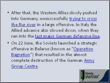 After that, the Western Allies slowly pushed into Germany, unsuccessfully trying to cross the Rur river in a large offensive. In Italy the Allied advance also slowed down, when they ran into the last major German defensive line.