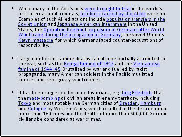 While many of the Axis's acts were brought to trial in the world's first international tribunals, incidents caused by the Allies were not. Examples of such Allied actions include population transfers in the Soviet Union and Japanese American internment in the United States; the Operation Keelhaul, expulsion of Germans after World War II.rape during the occupation of Germany; the Soviet Union's Katyn massacre, for which Germans faced counter-accusations of responsibility.