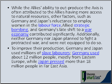 While the Allies' ability to out-produce the Axis is often attributed to the Allies having more access to natural resources, other factors, such as Germany and Japan's reluctance to employ women in the labour force,Allied strategic bombing, and Germany's late shift to a war economy contributed significantly. Additionally, neither Germany nor Japan planned to fight a protracted war, and were not equipped to do so.