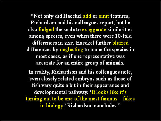 Not only did Haeckel add or omit features, Richardson and his colleagues report, but he also fudged the scale to exaggerate similarities among species, even when there were 10-fold differences in size. Haeckel further blurred differences by neglecting to name the species in most cases, as if one representative was accurate for an entire group of animals.