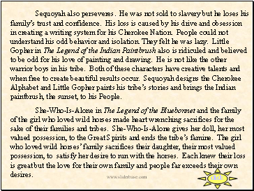 Sequoyah also perseveres. He was not sold to slavery but he loses his familys trust and confidence. His loss is caused by his drive and obsession in creating a writing system for his Cherokee Nation. People could not understand his odd behavior and isolation. They felt he was lazy. Little Gopher in The Legend of the Indian Paintbrush also is ridiculed and believed to be odd for his love of painting and drawing. He is not like the other warrior boys in his tribe. Both of these characters have creative talents and when free to create beautiful results occur. Sequoyah designs the Cherokee Alphabet and Little Gopher paints his tribes stories and brings the Indian paintbrush, the sunset, to his People.