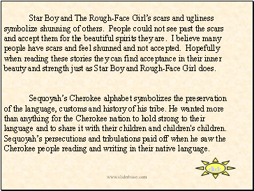 Star Boy and The Rough-Face Girl’s scars and ugliness symbolize shunning of others. People could not see past the scars and accept them for the beautiful spirits they are. I believe many people have scars and feel shunned and not accepted. Hopefully when reading these stories they can find acceptance in their inner beauty and strength just as Star Boy and Rough-Face Girl does.