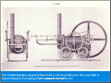 The Coalbrookdale company then built a rail locomotive for him, but little is known about it, including whether or not it actually ran.