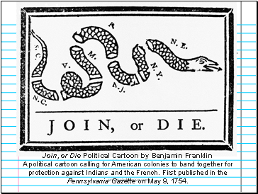 Join, or Die Political Cartoon by Benjamin Franklin A political cartoon calling for American colonies to band together for protection against Indians and the French. First published in the Pennsylvania Gazette on May 9, 1754.