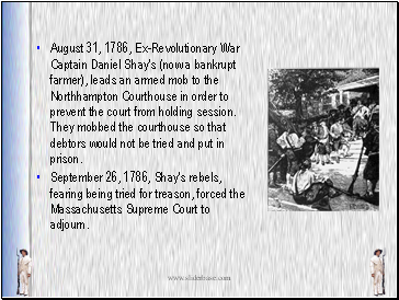 August 31, 1786, Ex-Revolutionary War Captain Daniel Shay's (now a bankrupt farmer), leads an armed mob to the Northhampton Courthouse in order to prevent the court from holding session. They mobbed the courthouse so that debtors would not be tried and put in prison.