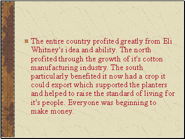The entire country profited greatly from Eli Whitney's idea and ability. The north profited through the growth of it's cotton manufacturing industry. The south particularly benefited it now had a crop it could export which supported the planters and helped to raise the standard of living for it's people. Everyone was beginning to make money.