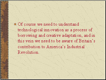 Of course we need to understand technological innovation as a process of borrowing and creative adaptation, and in this vein we need to be aware of Britains contribution to Americas Industrial Revolution.