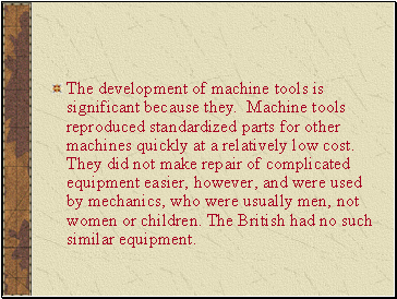 The development of machine tools is significant because they. Machine tools reproduced standardized parts for other machines quickly at a relatively low cost. They did not make repair of complicated equipment easier, however, and were used by mechanics, who were usually men, not women or children. The British had no such similar equipment.