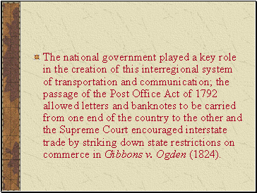 The national government played a key role in the creation of this interregional system of transportation and communication; the passage of the Post Office Act of 1792 allowed letters and banknotes to be carried from one end of the country to the other and the Supreme Court encouraged interstate trade by striking down state restrictions on commerce in Gibbons v. Ogden (1824).